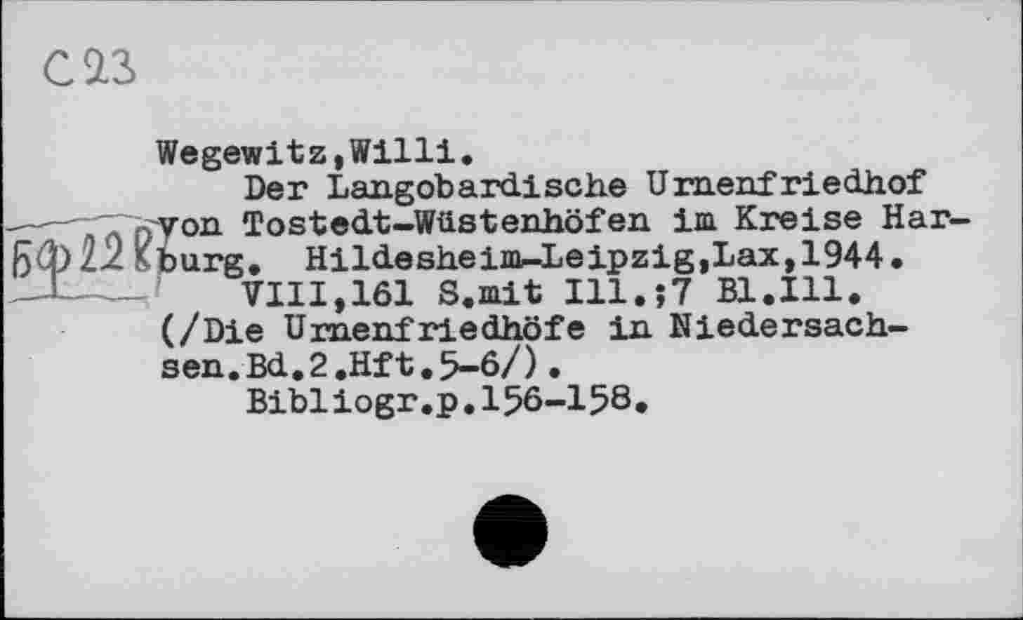 ﻿С 23
Wegewitz,Willi.
Der Langobardische Urnenfriedhof
----Глп'Уоп Tostedt-Wüstenhöfen im Kreise Har-
Kburg. Hildesheim-Leipzig,Lax, 1944.
VIII,161 S.mit Ill.;? Bl.Ill.
(/Die Urnenfriedhöfe in Niedersachsen. Bd.2.Hft.5-6/).
Bibliogr.p.156-158.